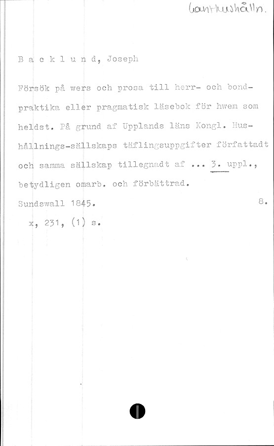  ﻿
Backlund, Joseph
Försök på wers och prosa till herr- och bond-
praktika eller pragmatisk läsebok för hwem som
heldst. På grund af Upplands läns Kongl. Hus-
hållnings-sällskaps täflingsuppgifter författadt
och samma sällskap tillegnadt af ... 3. uppl.,
betydligen omarb. och förbättrad.
Sundswall 1845.	8.
x, 231, (1) s.